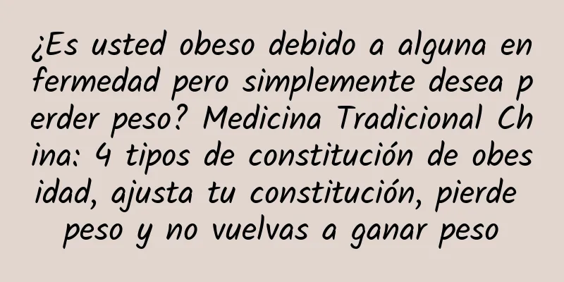 ¿Es usted obeso debido a alguna enfermedad pero simplemente desea perder peso? Medicina Tradicional China: 4 tipos de constitución de obesidad, ajusta tu constitución, pierde peso y no vuelvas a ganar peso
