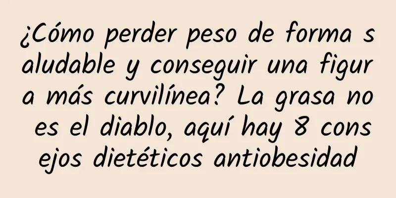 ¿Cómo perder peso de forma saludable y conseguir una figura más curvilínea? La grasa no es el diablo, aquí hay 8 consejos dietéticos antiobesidad