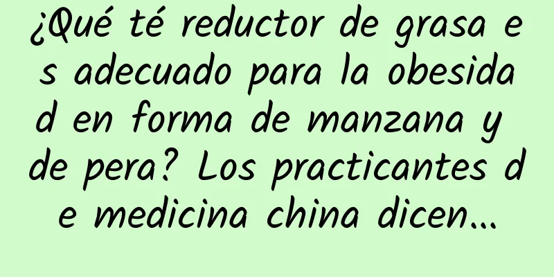 ¿Qué té reductor de grasa es adecuado para la obesidad en forma de manzana y de pera? Los practicantes de medicina china dicen...