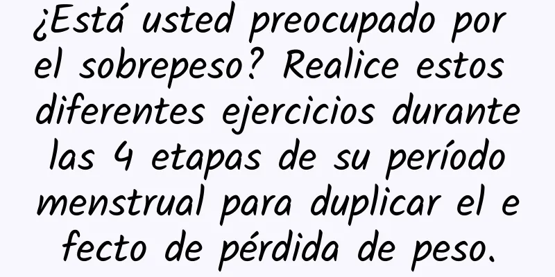 ¿Está usted preocupado por el sobrepeso? Realice estos diferentes ejercicios durante las 4 etapas de su período menstrual para duplicar el efecto de pérdida de peso.