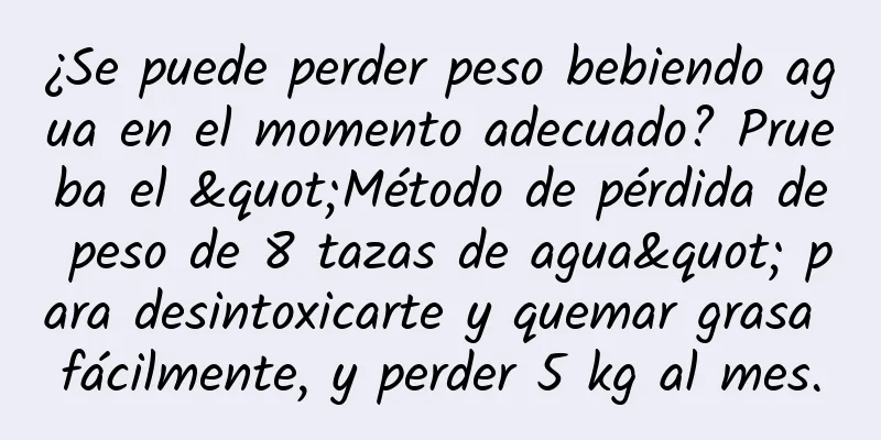¿Se puede perder peso bebiendo agua en el momento adecuado? Prueba el "Método de pérdida de peso de 8 tazas de agua" para desintoxicarte y quemar grasa fácilmente, y perder 5 kg al mes.