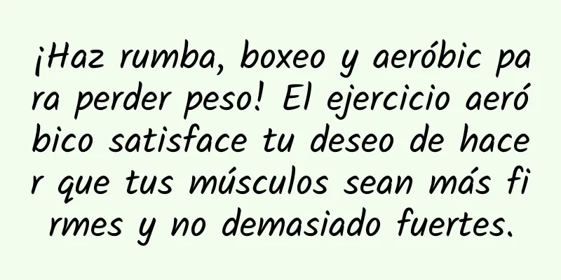 ¡Haz rumba, boxeo y aeróbic para perder peso! El ejercicio aeróbico satisface tu deseo de hacer que tus músculos sean más firmes y no demasiado fuertes.
