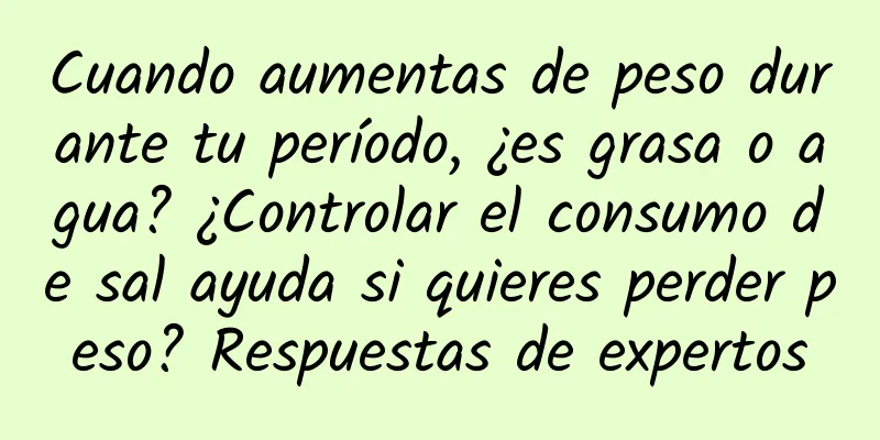 Cuando aumentas de peso durante tu período, ¿es grasa o agua? ¿Controlar el consumo de sal ayuda si quieres perder peso? Respuestas de expertos