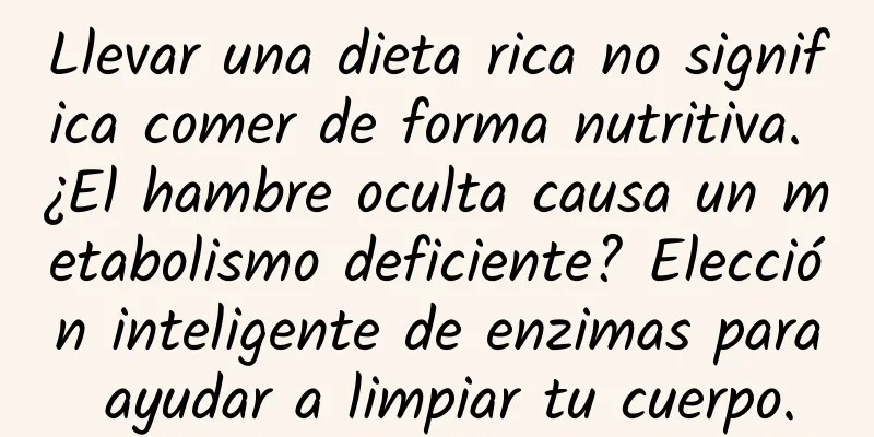 Llevar una dieta rica no significa comer de forma nutritiva. ¿El hambre oculta causa un metabolismo deficiente? Elección inteligente de enzimas para ayudar a limpiar tu cuerpo.