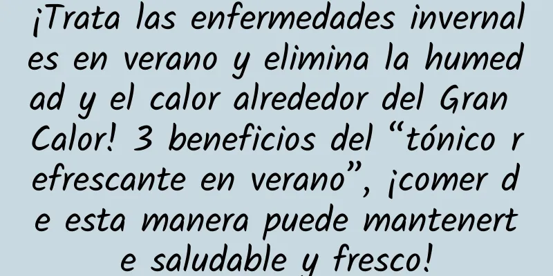 ¡Trata las enfermedades invernales en verano y elimina la humedad y el calor alrededor del Gran Calor! 3 beneficios del “tónico refrescante en verano”, ¡comer de esta manera puede mantenerte saludable y fresco!
