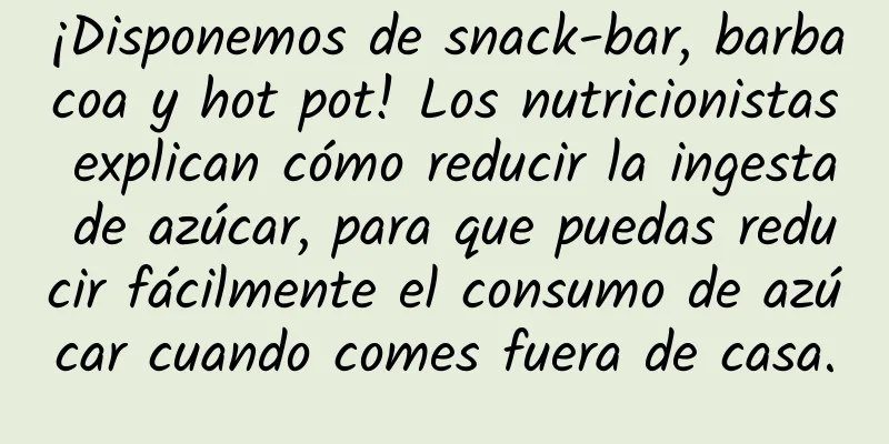 ¡Disponemos de snack-bar, barbacoa y hot pot! Los nutricionistas explican cómo reducir la ingesta de azúcar, para que puedas reducir fácilmente el consumo de azúcar cuando comes fuera de casa.
