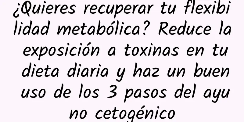 ¿Quieres recuperar tu flexibilidad metabólica? Reduce la exposición a toxinas en tu dieta diaria y haz un buen uso de los 3 pasos del ayuno cetogénico