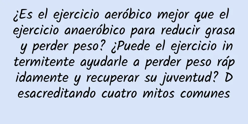 ¿Es el ejercicio aeróbico mejor que el ejercicio anaeróbico para reducir grasa y perder peso? ¿Puede el ejercicio intermitente ayudarle a perder peso rápidamente y recuperar su juventud? Desacreditando cuatro mitos comunes