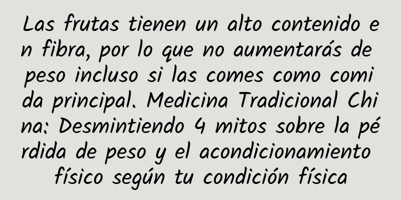 Las frutas tienen un alto contenido en fibra, por lo que no aumentarás de peso incluso si las comes como comida principal. Medicina Tradicional China: Desmintiendo 4 mitos sobre la pérdida de peso y el acondicionamiento físico según tu condición física