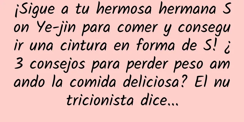 ¡Sigue a tu hermosa hermana Son Ye-jin para comer y conseguir una cintura en forma de S! ¿3 consejos para perder peso amando la comida deliciosa? El nutricionista dice...