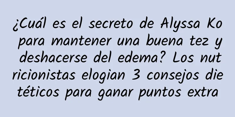 ¿Cuál es el secreto de Alyssa Ko para mantener una buena tez y deshacerse del edema? Los nutricionistas elogian 3 consejos dietéticos para ganar puntos extra