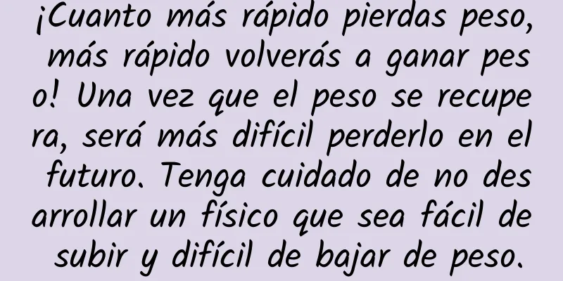 ¡Cuanto más rápido pierdas peso, más rápido volverás a ganar peso! Una vez que el peso se recupera, será más difícil perderlo en el futuro. Tenga cuidado de no desarrollar un físico que sea fácil de subir y difícil de bajar de peso.