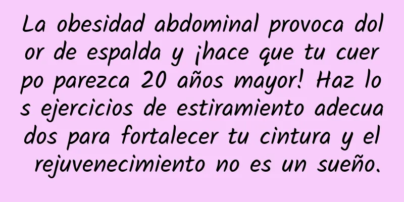 La obesidad abdominal provoca dolor de espalda y ¡hace que tu cuerpo parezca 20 años mayor! Haz los ejercicios de estiramiento adecuados para fortalecer tu cintura y el rejuvenecimiento no es un sueño.