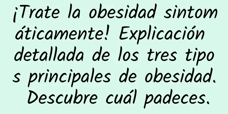 ¡Trate la obesidad sintomáticamente! Explicación detallada de los tres tipos principales de obesidad. Descubre cuál padeces.