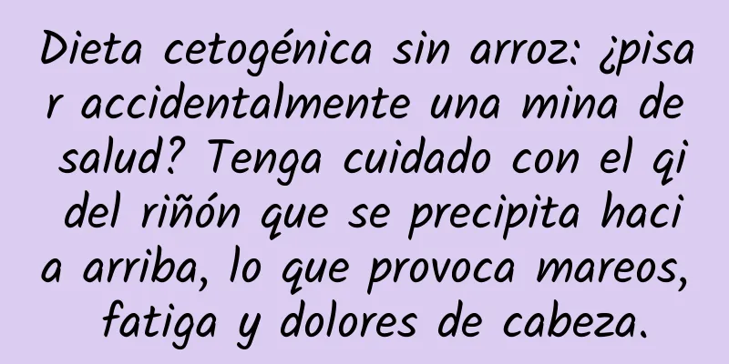 Dieta cetogénica sin arroz: ¿pisar accidentalmente una mina de salud? Tenga cuidado con el qi del riñón que se precipita hacia arriba, lo que provoca mareos, fatiga y dolores de cabeza.