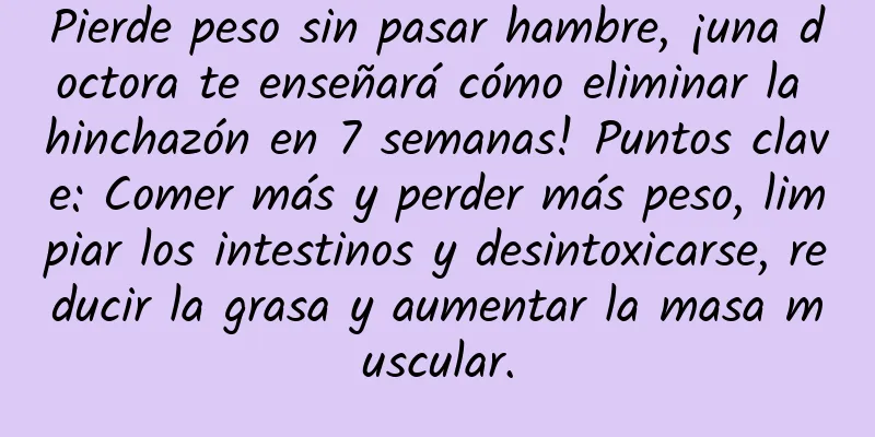 Pierde peso sin pasar hambre, ¡una doctora te enseñará cómo eliminar la hinchazón en 7 semanas! Puntos clave: Comer más y perder más peso, limpiar los intestinos y desintoxicarse, reducir la grasa y aumentar la masa muscular.