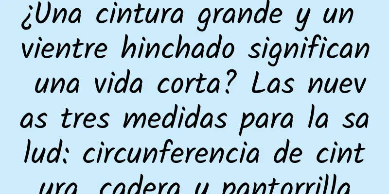¿Una cintura grande y un vientre hinchado significan una vida corta? Las nuevas tres medidas para la salud: circunferencia de cintura, cadera y pantorrilla