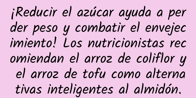 ¡Reducir el azúcar ayuda a perder peso y combatir el envejecimiento! Los nutricionistas recomiendan el arroz de coliflor y el arroz de tofu como alternativas inteligentes al almidón.