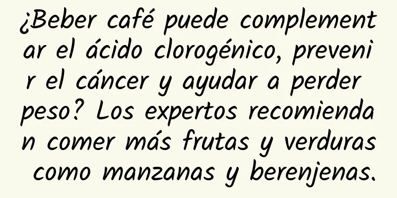 ¿Beber café puede complementar el ácido clorogénico, prevenir el cáncer y ayudar a perder peso? Los expertos recomiendan comer más frutas y verduras como manzanas y berenjenas.