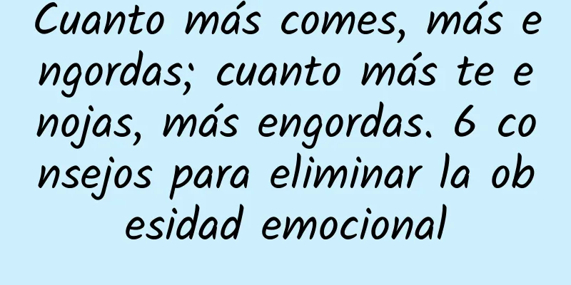 Cuanto más comes, más engordas; cuanto más te enojas, más engordas. 6 consejos para eliminar la obesidad emocional