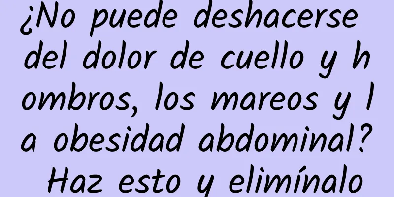 ¿No puede deshacerse del dolor de cuello y hombros, los mareos y la obesidad abdominal? Haz esto y elimínalo