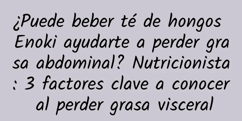 ¿Puede beber té de hongos Enoki ayudarte a perder grasa abdominal? Nutricionista: 3 factores clave a conocer al perder grasa visceral