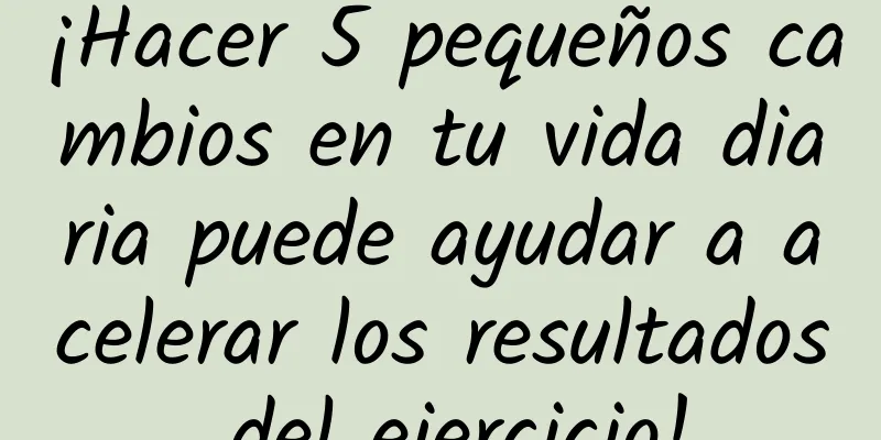 ¡Hacer 5 pequeños cambios en tu vida diaria puede ayudar a acelerar los resultados del ejercicio!