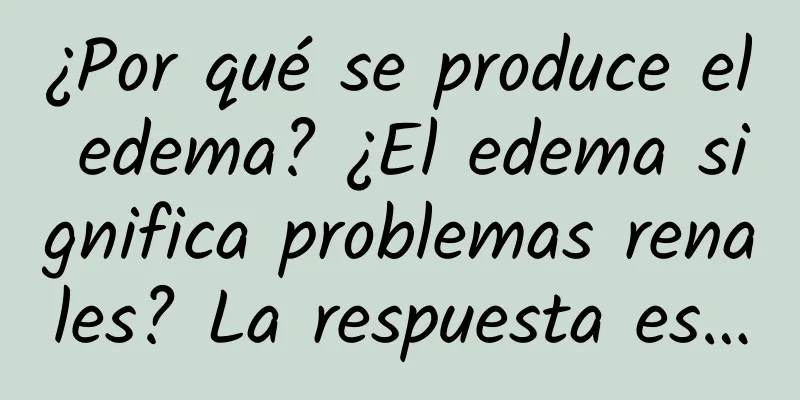 ¿Por qué se produce el edema? ¿El edema significa problemas renales? La respuesta es…