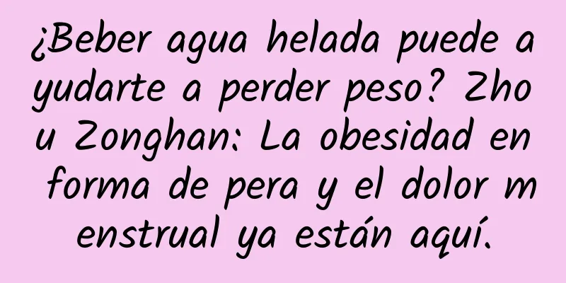 ¿Beber agua helada puede ayudarte a perder peso? Zhou Zonghan: La obesidad en forma de pera y el dolor menstrual ya están aquí.
