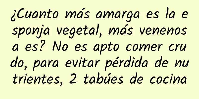 ¿Cuanto más amarga es la esponja vegetal, más venenosa es? No es apto comer crudo, para evitar pérdida de nutrientes, 2 tabúes de cocina