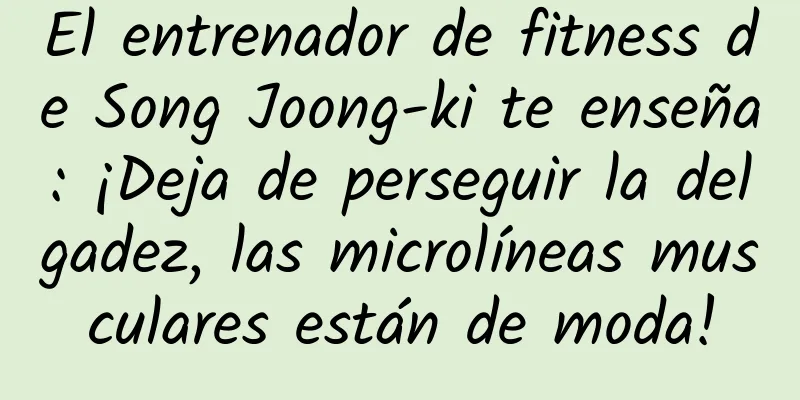 El entrenador de fitness de Song Joong-ki te enseña: ¡Deja de perseguir la delgadez, las microlíneas musculares están de moda!