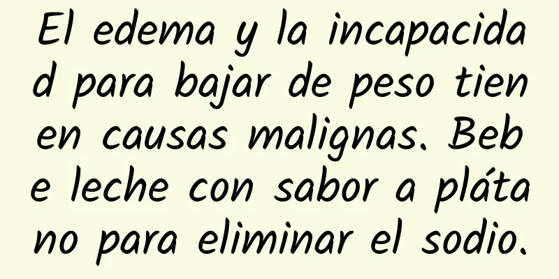 El edema y la incapacidad para bajar de peso tienen causas malignas. Bebe leche con sabor a plátano para eliminar el sodio.