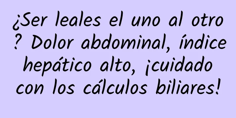 ¿Ser leales el uno al otro? Dolor abdominal, índice hepático alto, ¡cuidado con los cálculos biliares!