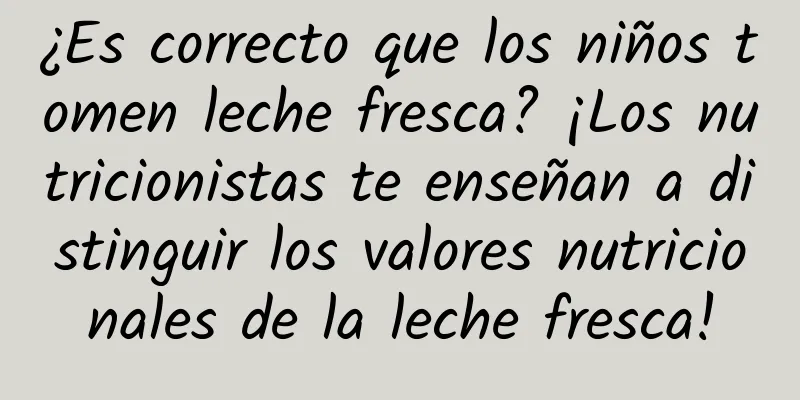 ¿Es correcto que los niños tomen leche fresca? ¡Los nutricionistas te enseñan a distinguir los valores nutricionales de la leche fresca!