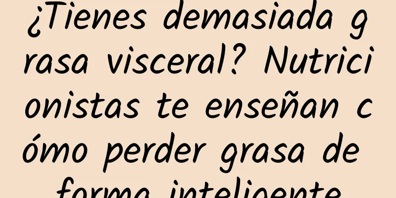 ¿Tienes demasiada grasa visceral? Nutricionistas te enseñan cómo perder grasa de forma inteligente