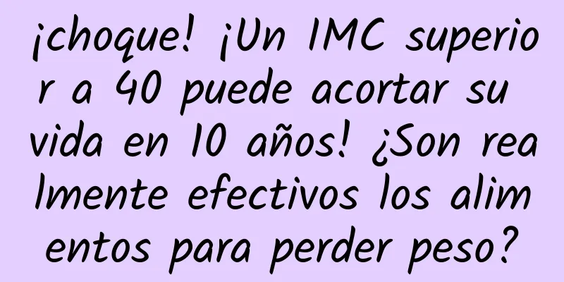 ¡choque! ¡Un IMC superior a 40 puede acortar su vida en 10 años! ¿Son realmente efectivos los alimentos para perder peso?