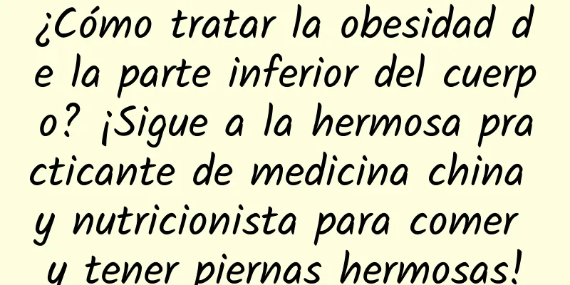 ¿Cómo tratar la obesidad de la parte inferior del cuerpo? ¡Sigue a la hermosa practicante de medicina china y nutricionista para comer y tener piernas hermosas!