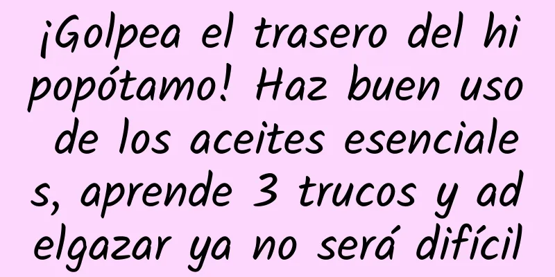 ¡Golpea el trasero del hipopótamo! Haz buen uso de los aceites esenciales, aprende 3 trucos y adelgazar ya no será difícil