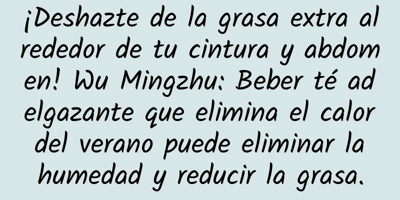 ¡Deshazte de la grasa extra alrededor de tu cintura y abdomen! Wu Mingzhu: Beber té adelgazante que elimina el calor del verano puede eliminar la humedad y reducir la grasa.