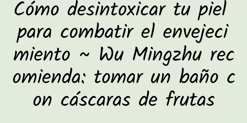 Cómo desintoxicar tu piel para combatir el envejecimiento ~ Wu Mingzhu recomienda: tomar un baño con cáscaras de frutas
