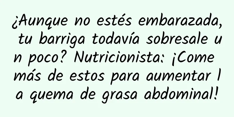 ¿Aunque no estés embarazada, tu barriga todavía sobresale un poco? Nutricionista: ¡Come más de estos para aumentar la quema de grasa abdominal!