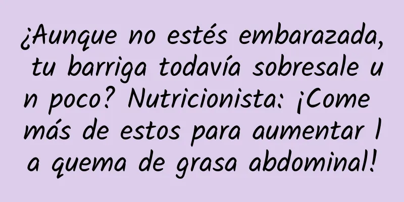 ¿Aunque no estés embarazada, tu barriga todavía sobresale un poco? Nutricionista: ¡Come más de estos para aumentar la quema de grasa abdominal!