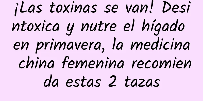 ¡Las toxinas se van! Desintoxica y nutre el hígado en primavera, la medicina china femenina recomienda estas 2 tazas
