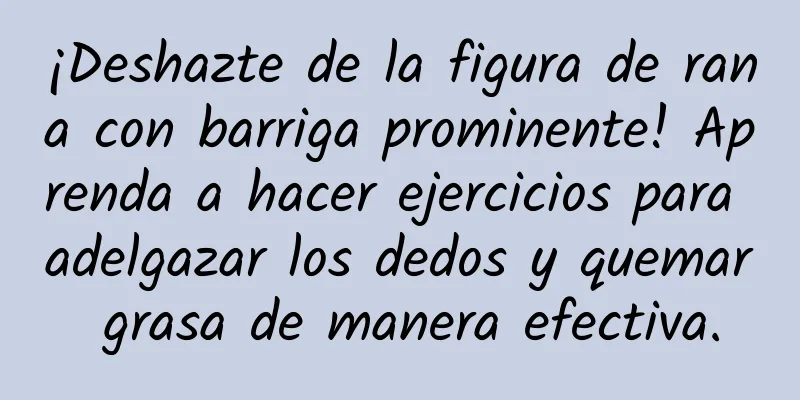 ¡Deshazte de la figura de rana con barriga prominente! Aprenda a hacer ejercicios para adelgazar los dedos y quemar grasa de manera efectiva.