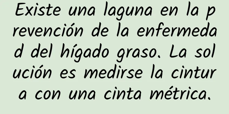 Existe una laguna en la prevención de la enfermedad del hígado graso. La solución es medirse la cintura con una cinta métrica.