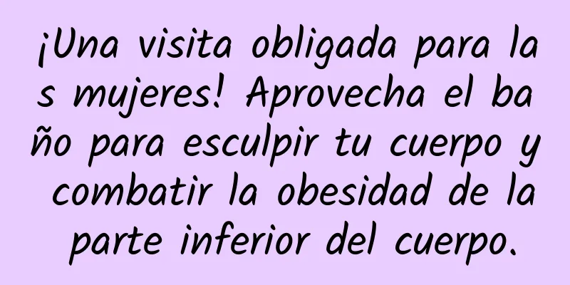 ¡Una visita obligada para las mujeres! Aprovecha el baño para esculpir tu cuerpo y combatir la obesidad de la parte inferior del cuerpo.