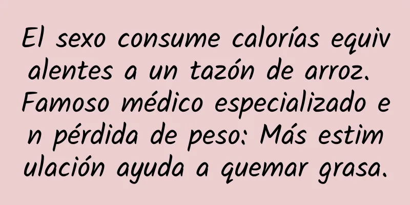 El sexo consume calorías equivalentes a un tazón de arroz. Famoso médico especializado en pérdida de peso: Más estimulación ayuda a quemar grasa.