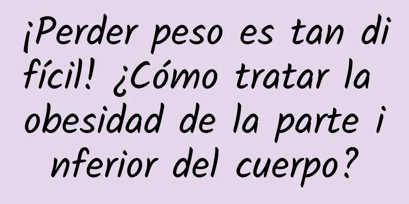¡Perder peso es tan difícil! ¿Cómo tratar la obesidad de la parte inferior del cuerpo?