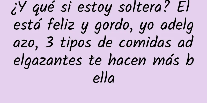 ¿Y qué si estoy soltera? Él está feliz y gordo, yo adelgazo, 3 tipos de comidas adelgazantes te hacen más bella