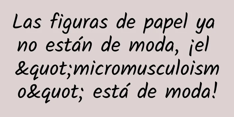 Las figuras de papel ya no están de moda, ¡el "micromusculoismo" está de moda!